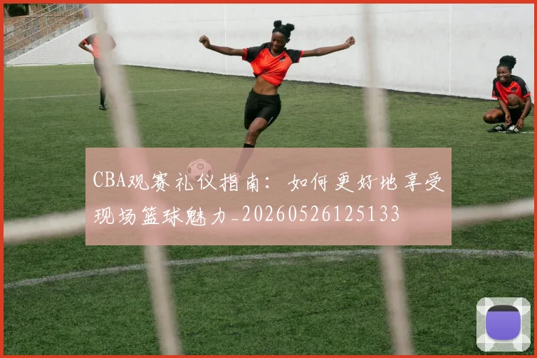 CBA观赛礼仪指南:如何更好地享受现场篮球魅力_20260526125133