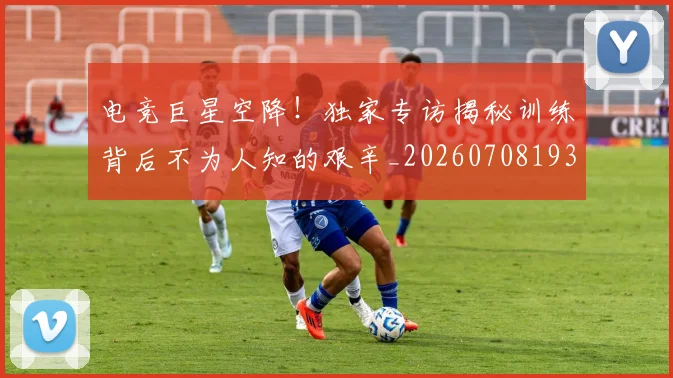 电竞巨星空降!独家专访揭秘训练背后不为人知的艰辛_20260708193201