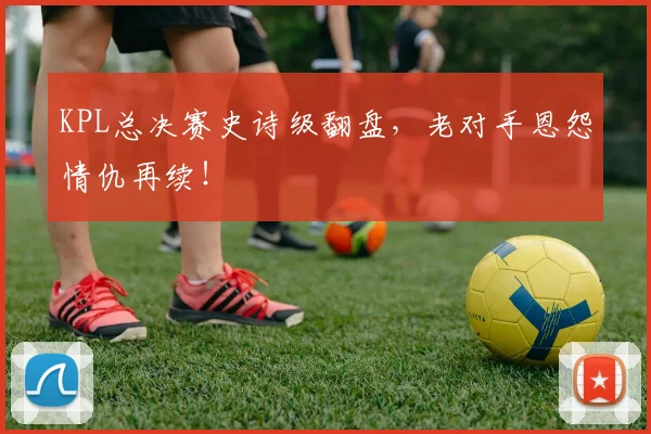 KPL总决赛史诗级翻盘，老对手恩怨情仇再续！