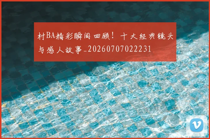 村BA精彩瞬间回顾!十大经典镜头与感人故事_20260707022231