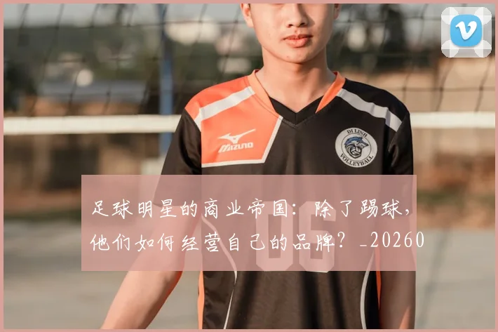 足球明星的商业帝国:除了踢球,他们如何经营自己的品牌?_20260529200826
