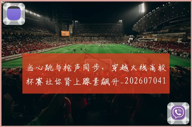 当心跳与枪声同步，穿越火线高校杯赛让你肾上腺素飙升_20260704172025