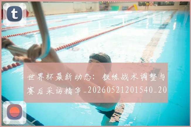 世界杯最新动态:教练战术调整与赛后采访精华_20260521201540_20260702174104