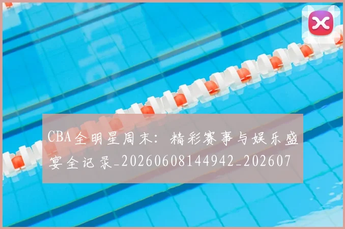 CBA全明星周末：精彩赛事与娱乐盛宴全记录_20260608144942_20260712043804