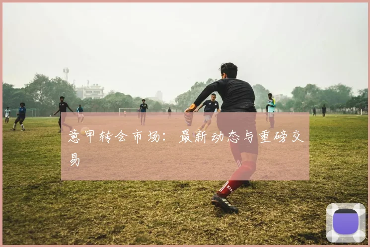意甲转会市场：最新动态与重磅交易