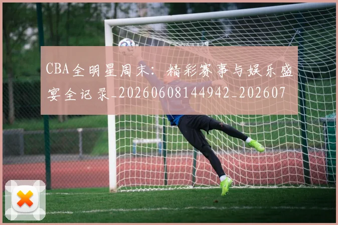CBA全明星周末：精彩赛事与娱乐盛宴全记录_20260608144942_20260701210219