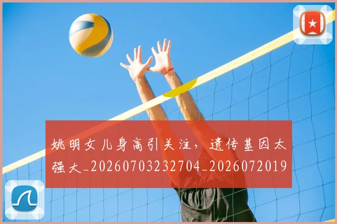 姚明女儿身高引关注，遗传基因太强大_20260703232704_20260720191705