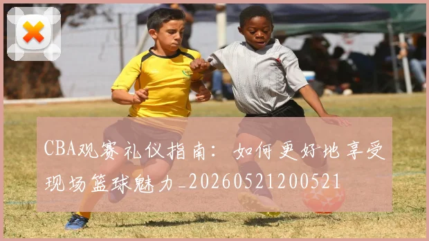 CBA观赛礼仪指南：如何更好地享受现场篮球魅力_20260521200521
