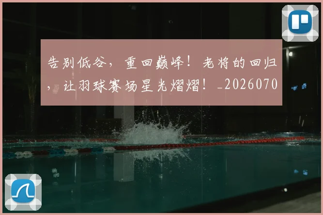 告别低谷，重回巅峰！老将的回归，让羽球赛场星光熠熠！_20260703221631