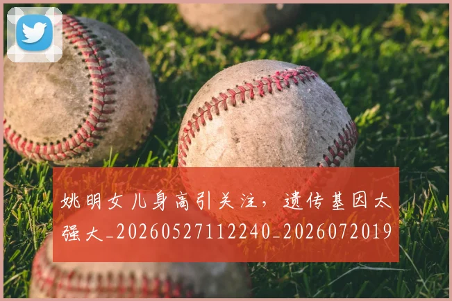 姚明女儿身高引关注，遗传基因太强大_20260527112240_20260720191703