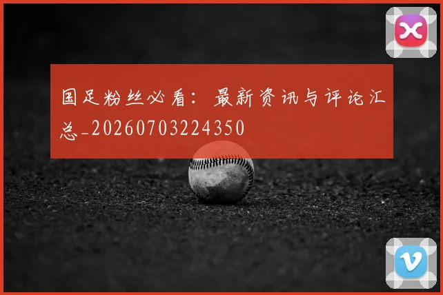 国足粉丝必看：最新资讯与评论汇总_20260703224350