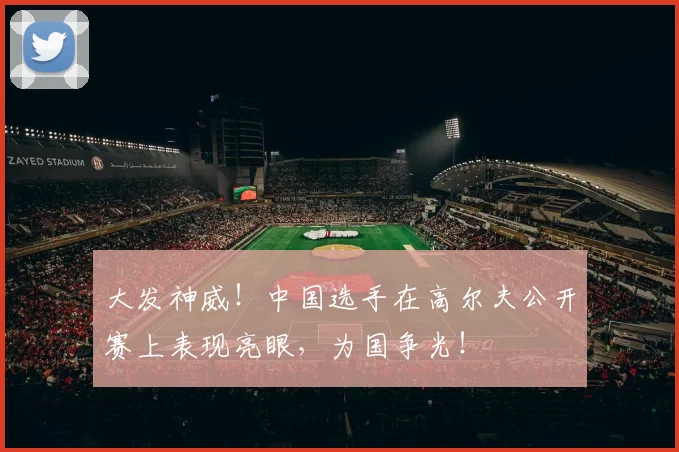 大发神威！中国选手在高尔夫公开赛上表现亮眼，为国争光！