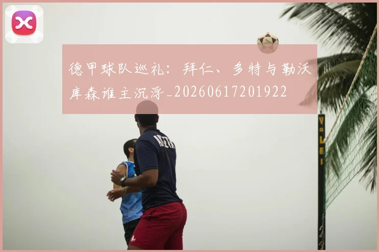 德甲球队巡礼：拜仁、多特与勒沃库森谁主沉浮_20260617201922