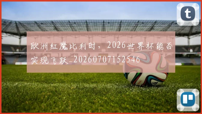欧洲红魔比利时，2026世界杯能否实现飞跃_20260707152546