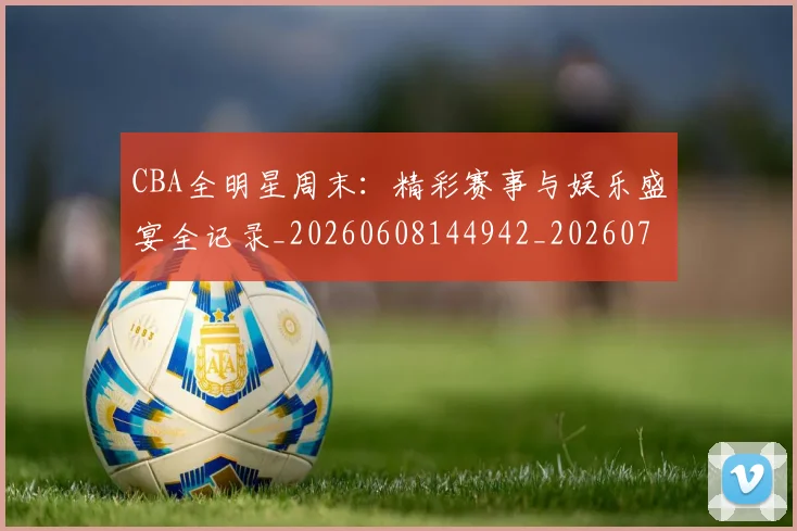 CBA全明星周末：精彩赛事与娱乐盛宴全记录_20260608144942_20260701210219